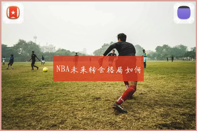 NBA未来转会格局如何