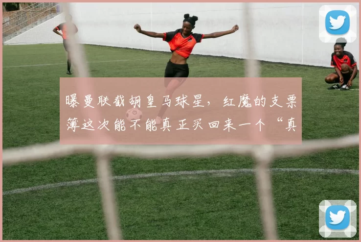 曝曼联截胡皇马球星，红魔的支票簿这次能不能真正买回来一个“真大腿”