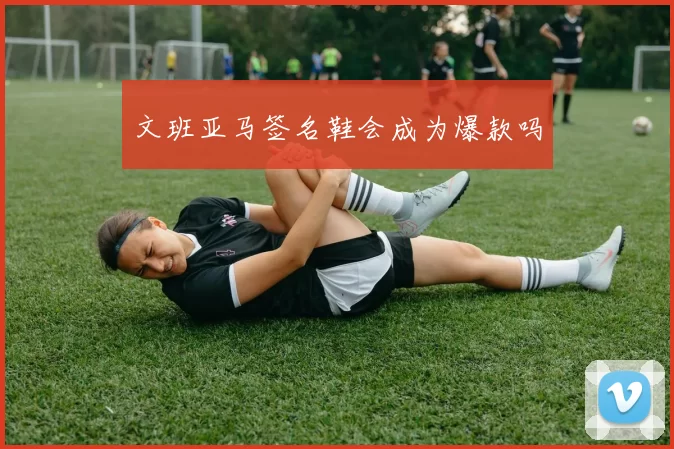 文班亚马签名鞋会成为爆款吗