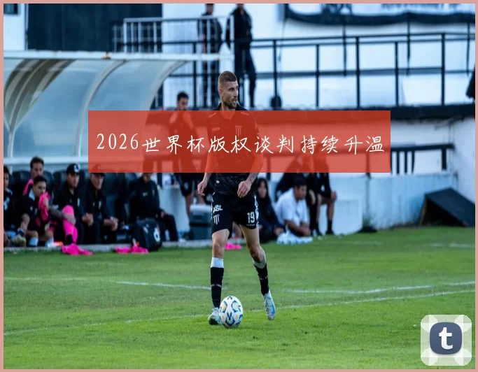 2026世界杯版权谈判持续升温
